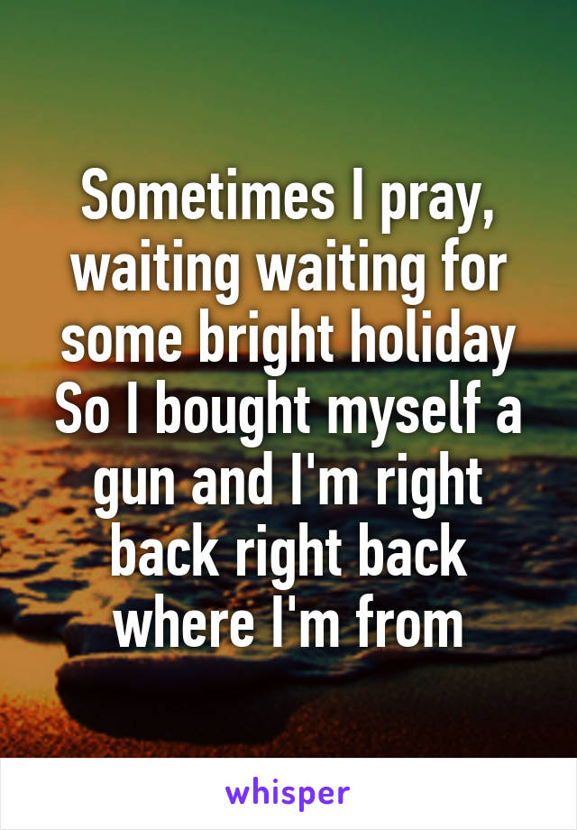 Sometimes I pray, waiting waiting for some bright holiday
So I bought myself a gun and I'm right back right back where I'm from