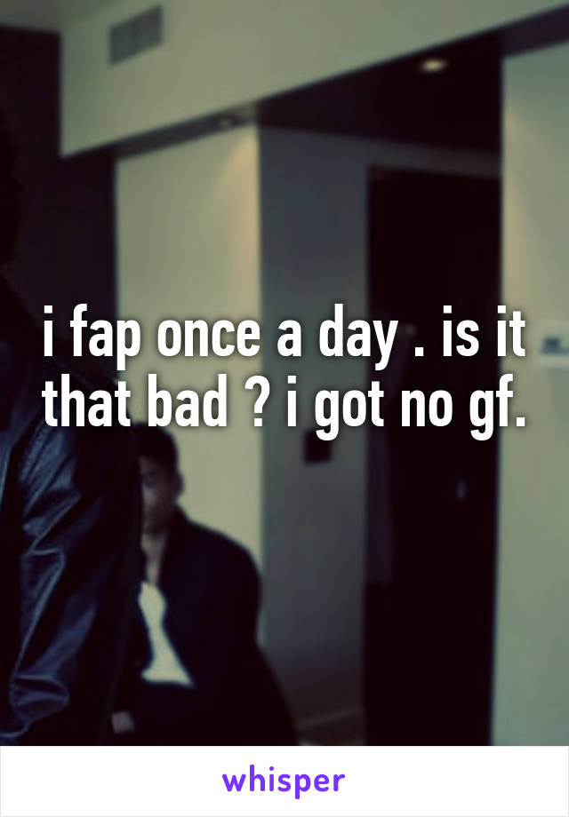 i fap once a day . is it that bad ? i got no gf. 