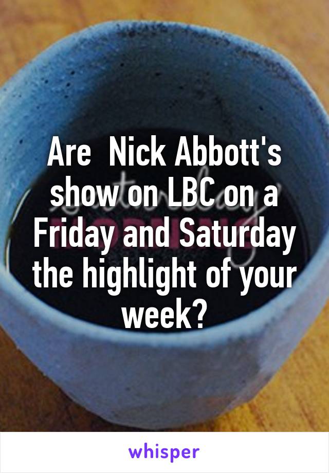 Are  Nick Abbott's show on LBC on a Friday and Saturday the highlight of your week?