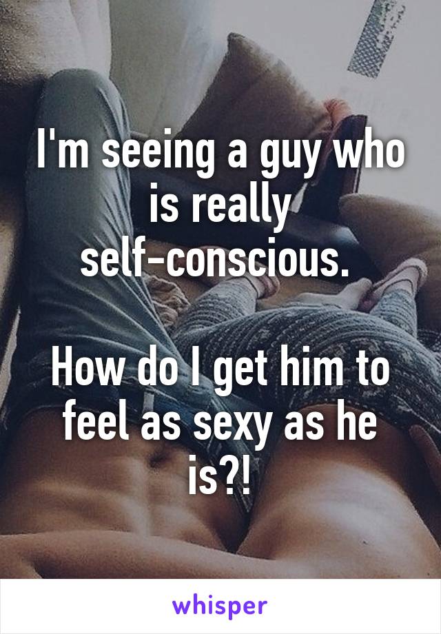 I'm seeing a guy who is really self-conscious. 

How do I get him to feel as sexy as he is?!