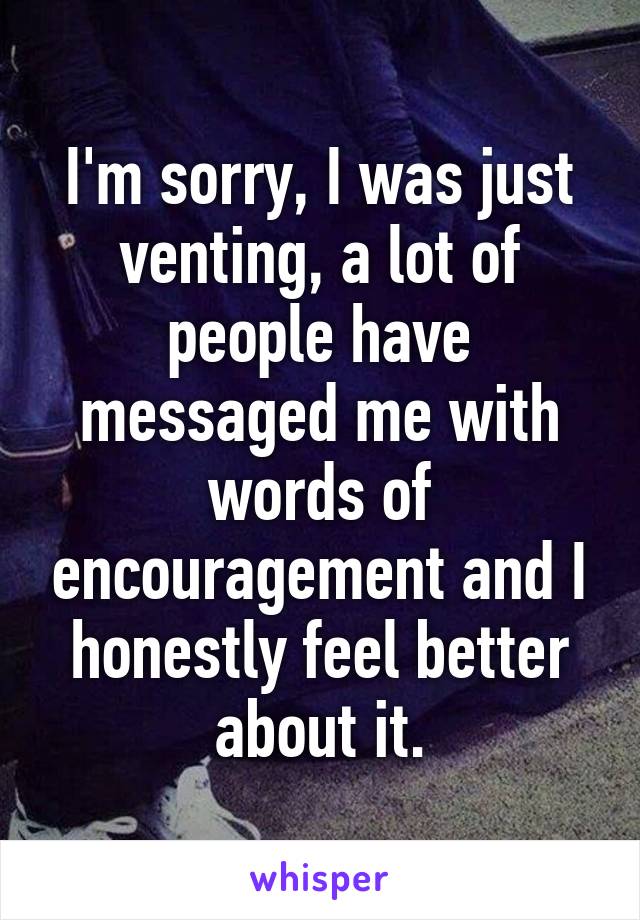 I'm sorry, I was just venting, a lot of people have messaged me with words of encouragement and I honestly feel better about it.