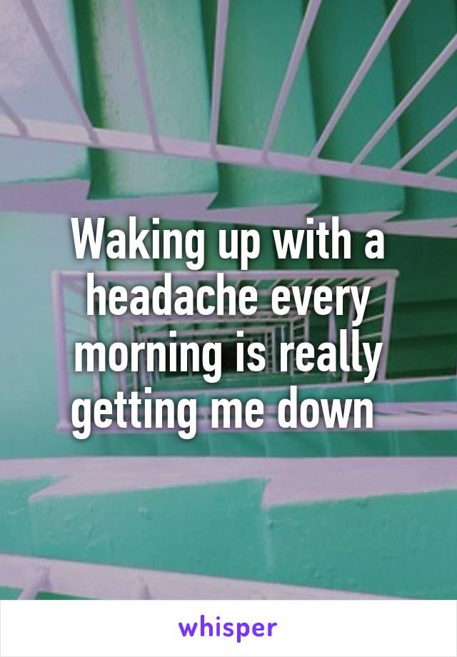 Waking up with a headache every morning is really getting me down 