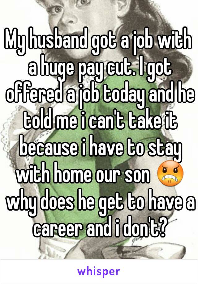 My husband got a job with a huge pay cut. I got offered a job today and he told me i can't take it because i have to stay with home our son 😠 why does he get to have a career and i don't?