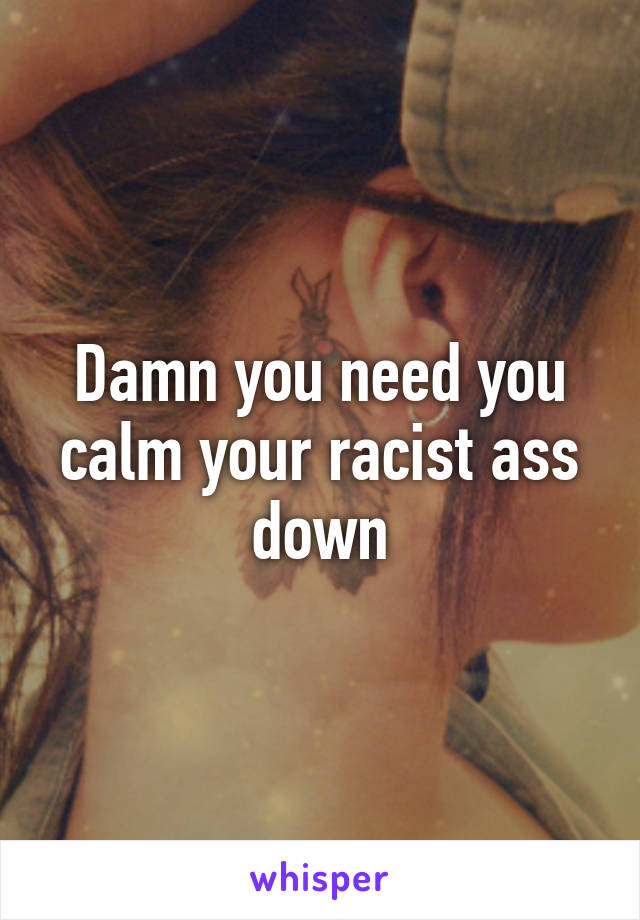 Damn you need you calm your racist ass down