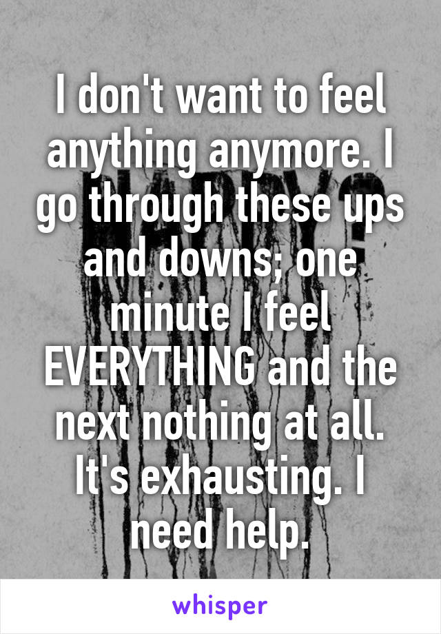 I don't want to feel anything anymore. I go through these ups and downs; one minute I feel EVERYTHING and the next nothing at all. It's exhausting. I need help.