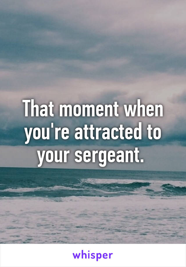 That moment when you're attracted to your sergeant. 