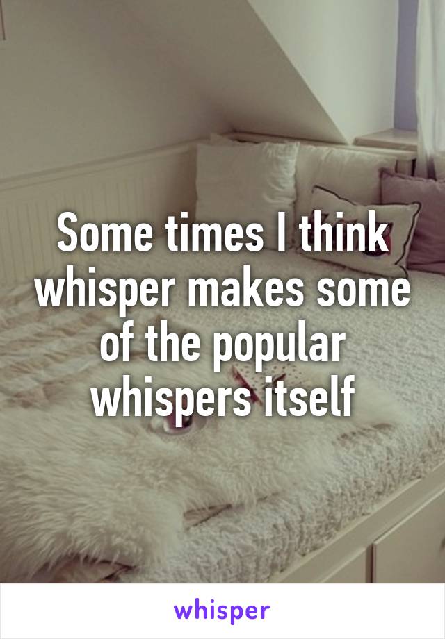 Some times I think whisper makes some of the popular whispers itself