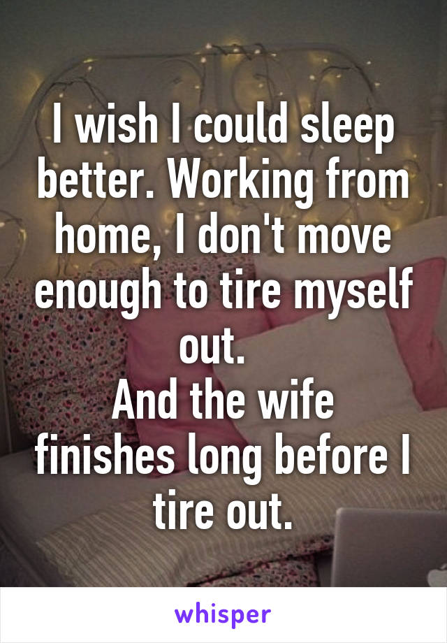 I wish I could sleep better. Working from home, I don't move enough to tire myself out.  
And the wife finishes long before I tire out.