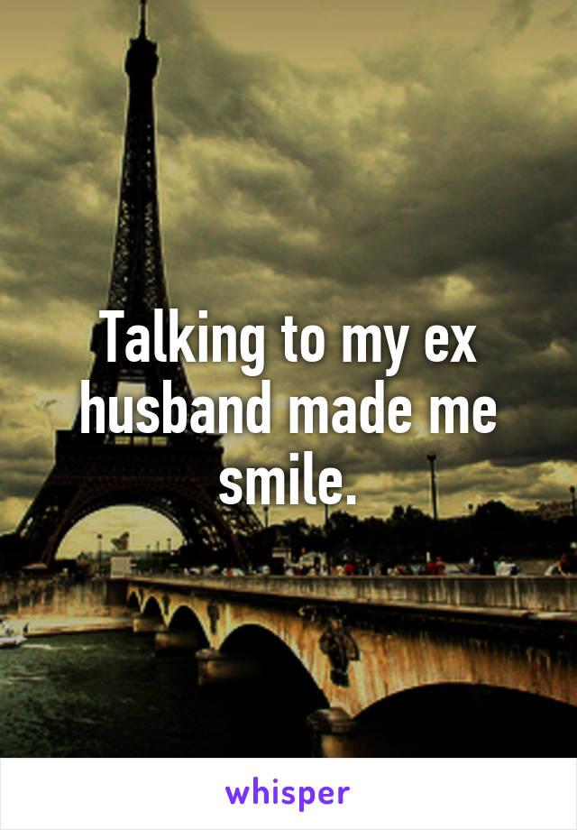 Talking to my ex husband made me smile.