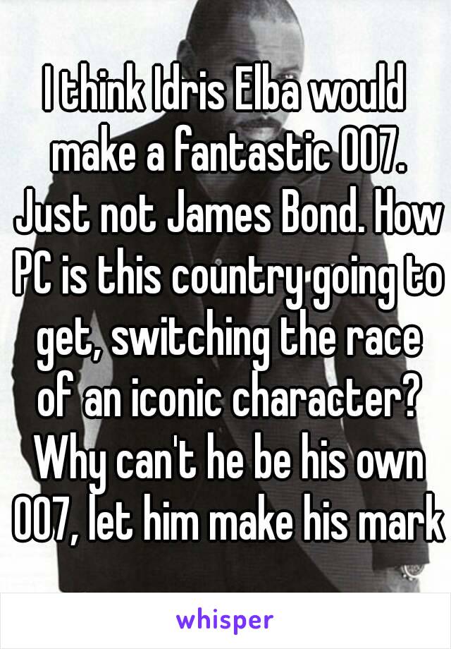 I think Idris Elba would make a fantastic 007. Just not James Bond. How PC is this country going to get, switching the race of an iconic character? Why can't he be his own 007, let him make his mark