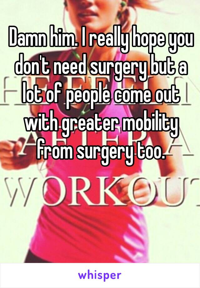 Damn him. I really hope you don't need surgery but a lot of people come out with greater mobility from surgery too. 