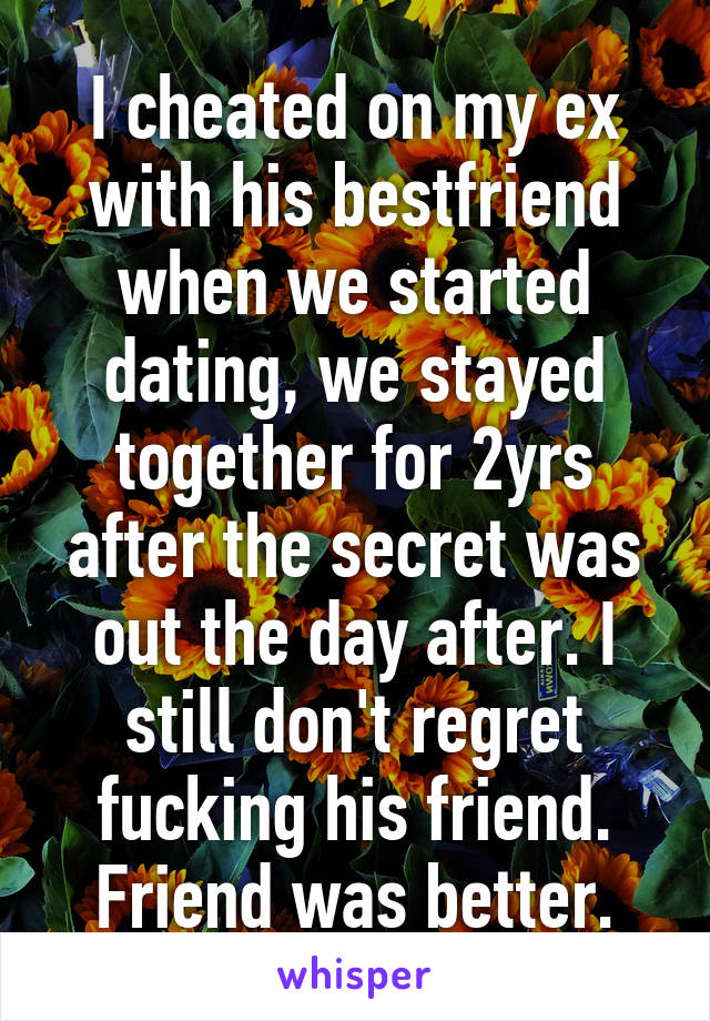 I cheated on my ex with his bestfriend when we started dating, we stayed together for 2yrs after the secret was out the day after. I still don't regret fucking his friend. Friend was better.