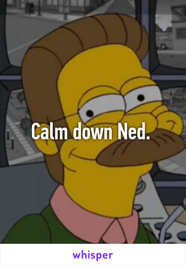 Calm down Ned. 