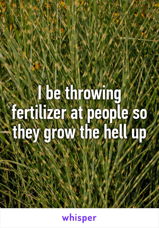 I be throwing fertilizer at people so they grow the hell up