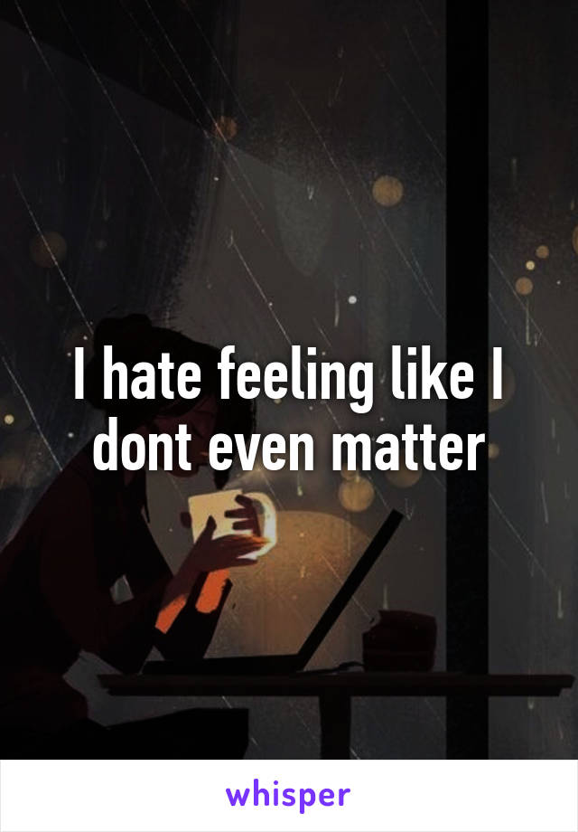 I hate feeling like I dont even matter