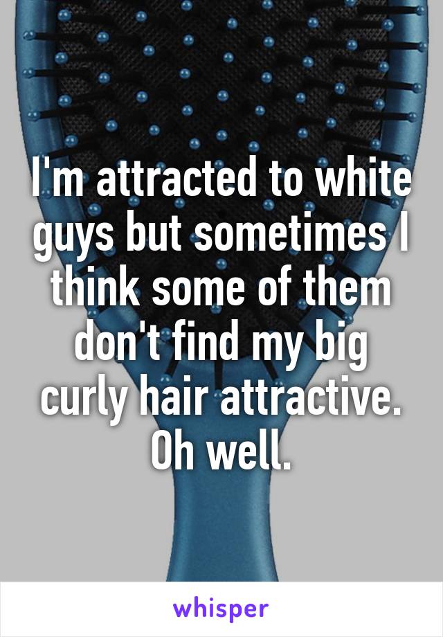 I'm attracted to white guys but sometimes I think some of them don't find my big curly hair attractive. Oh well.