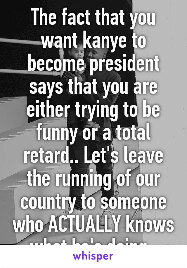 The fact that you want kanye to become president says that you are either trying to be funny or a total retard.. Let's leave the running of our country to someone who ACTUALLY knows what he's doing..