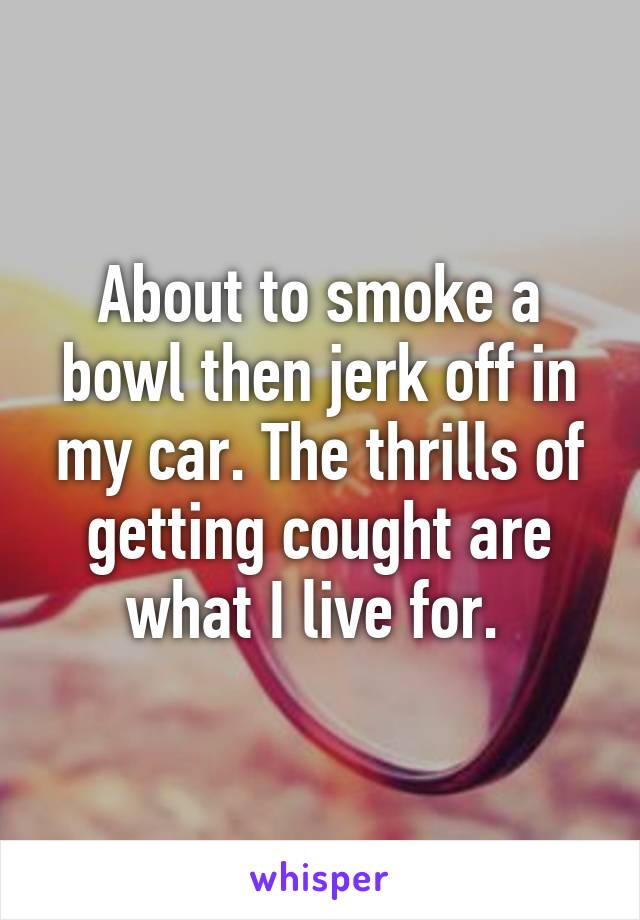 About to smoke a bowl then jerk off in my car. The thrills of getting cought are what I live for. 