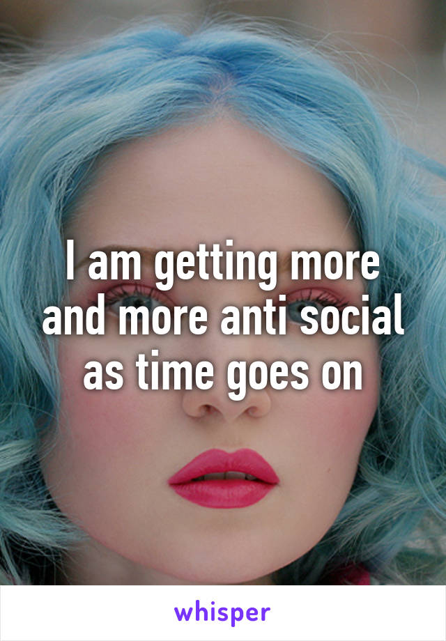 I am getting more and more anti social as time goes on