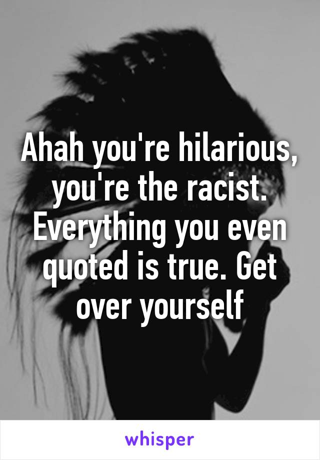 Ahah you're hilarious, you're the racist. Everything you even quoted is true. Get over yourself