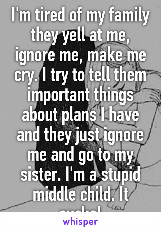 I'm tired of my family they yell at me, ignore me, make me cry. I try to tell them important things about plans I have and they just ignore me and go to my sister. I'm a stupid middle child. It sucks!