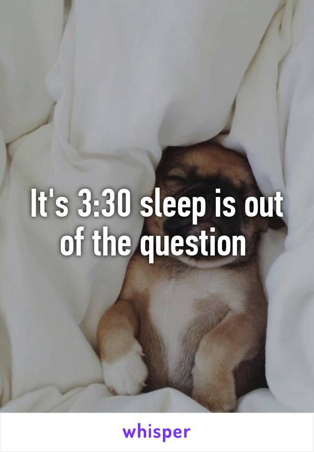 It's 3:30 sleep is out of the question 