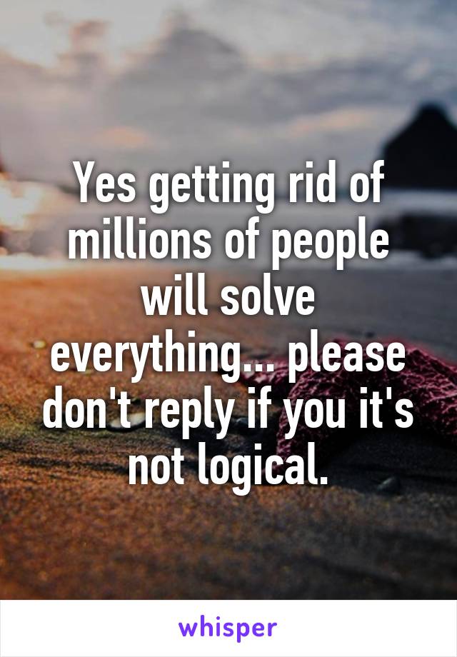 Yes getting rid of millions of people will solve everything... please don't reply if you it's not logical.