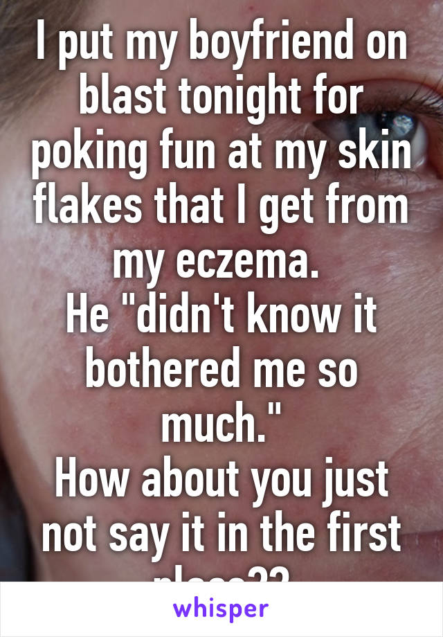 I put my boyfriend on blast tonight for poking fun at my skin flakes that I get from my eczema. 
He "didn't know it bothered me so much."
How about you just not say it in the first place??