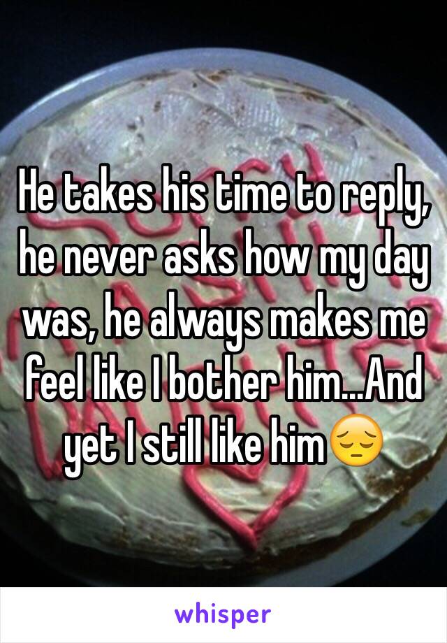 He takes his time to reply, he never asks how my day was, he always makes me feel like I bother him...And yet I still like him😔