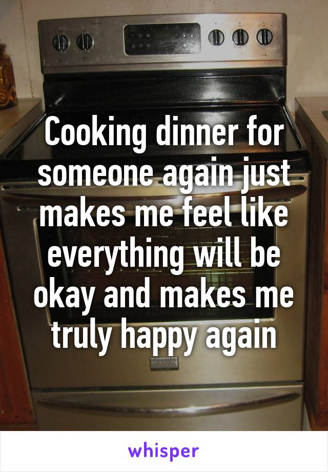 Cooking dinner for someone again just makes me feel like everything will be okay and makes me truly happy again