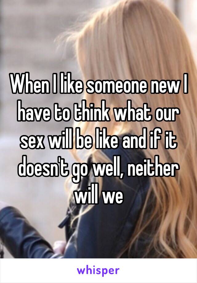 When I like someone new I have to think what our sex will be like and if it doesn't go well, neither will we