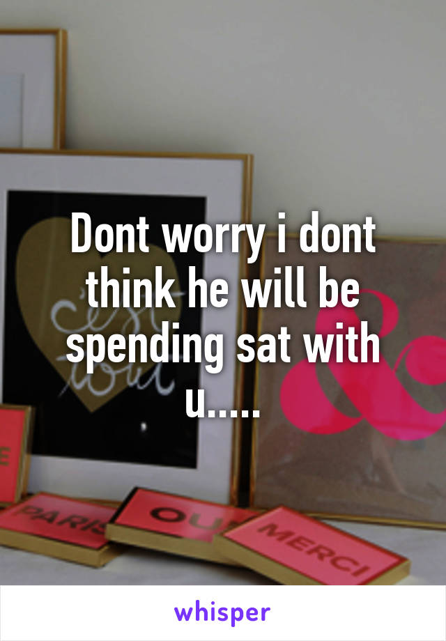 Dont worry i dont think he will be spending sat with u.....