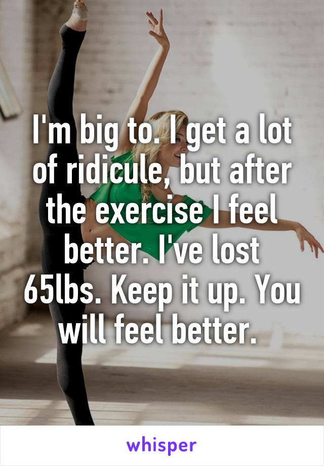 I'm big to. I get a lot of ridicule, but after the exercise I feel better. I've lost 65lbs. Keep it up. You will feel better. 
