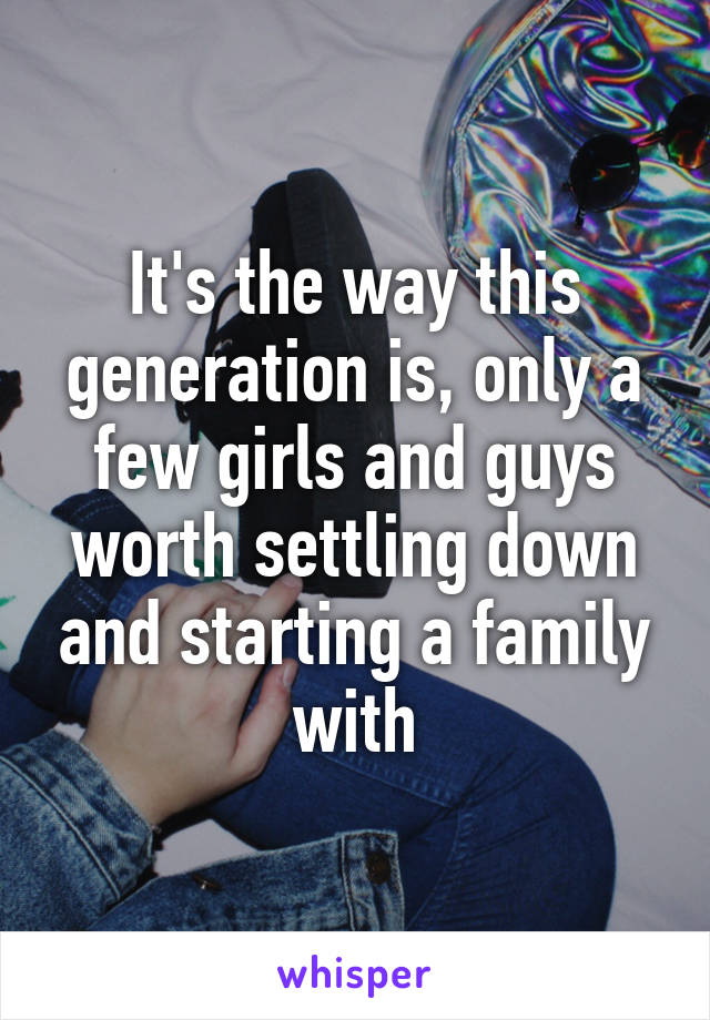 It's the way this generation is, only a few girls and guys worth settling down and starting a family with