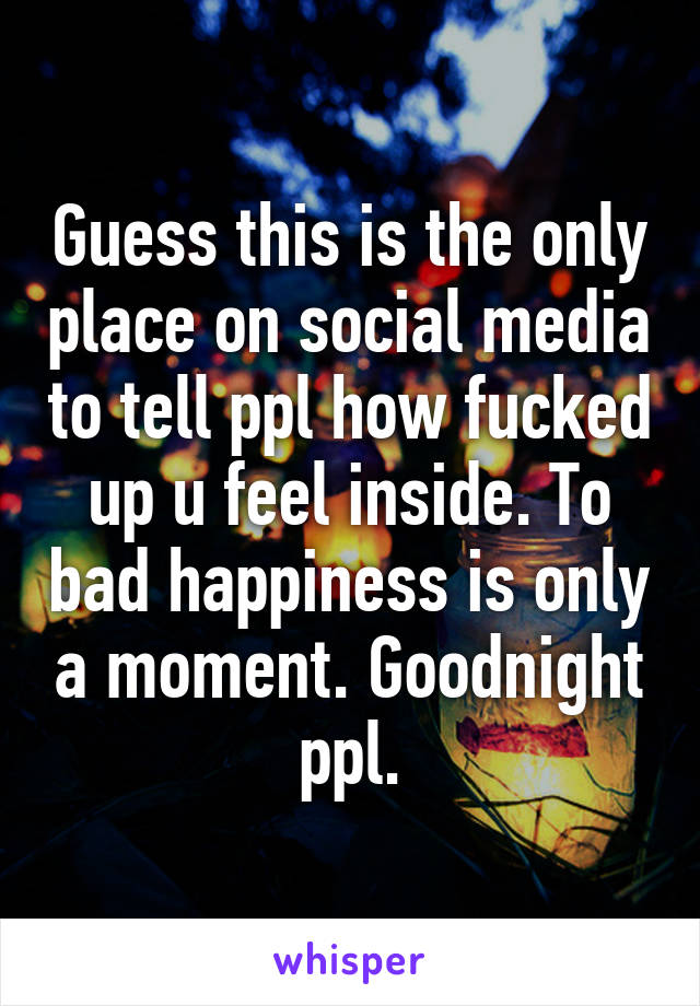 Guess this is the only place on social media to tell ppl how fucked up u feel inside. To bad happiness is only a moment. Goodnight ppl.