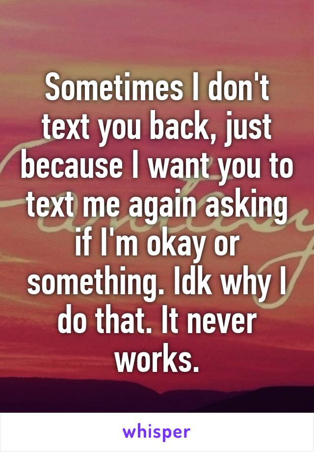 Sometimes I don't text you back, just because I want you to text me again asking if I'm okay or something. Idk why I do that. It never works.