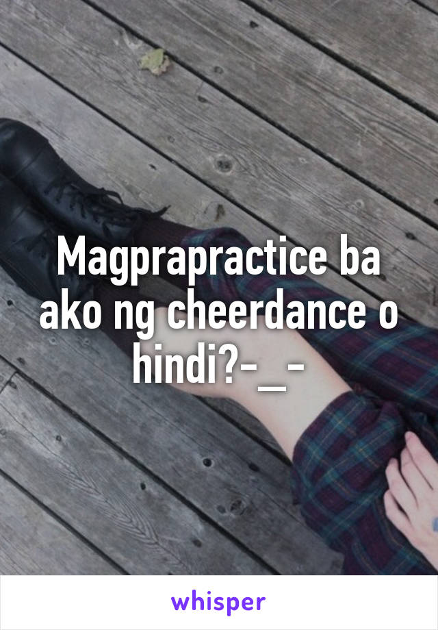 Magprapractice ba ako ng cheerdance o hindi?-_-