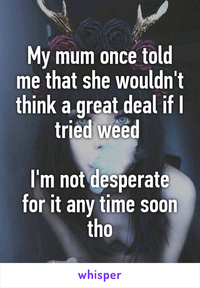 My mum once told me that she wouldn't think a great deal if I tried weed 

I'm not desperate for it any time soon tho