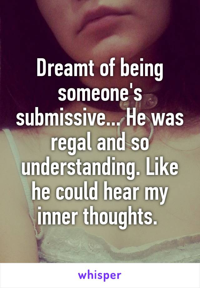 Dreamt of being someone's submissive... He was regal and so understanding. Like he could hear my inner thoughts. 