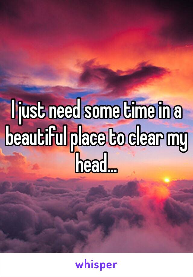 I just need some time in a beautiful place to clear my head...