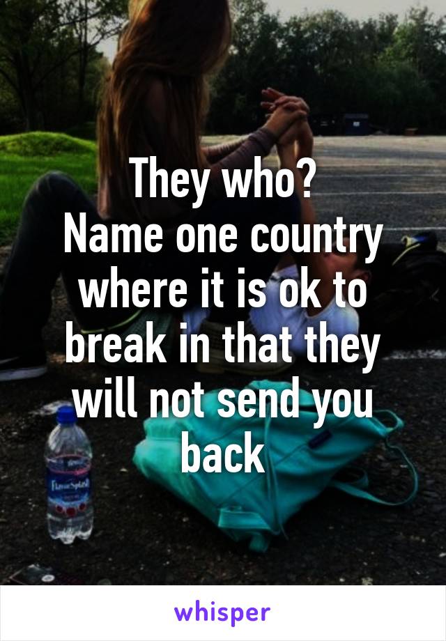 They who?
Name one country where it is ok to break in that they will not send you back