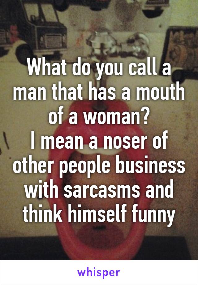 What do you call a man that has a mouth of a woman?
I mean a noser of other people business with sarcasms and think himself funny