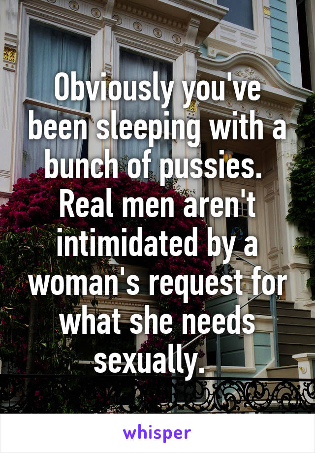 Obviously you've been sleeping with a bunch of pussies.  Real men aren't intimidated by a woman's request for what she needs sexually.  