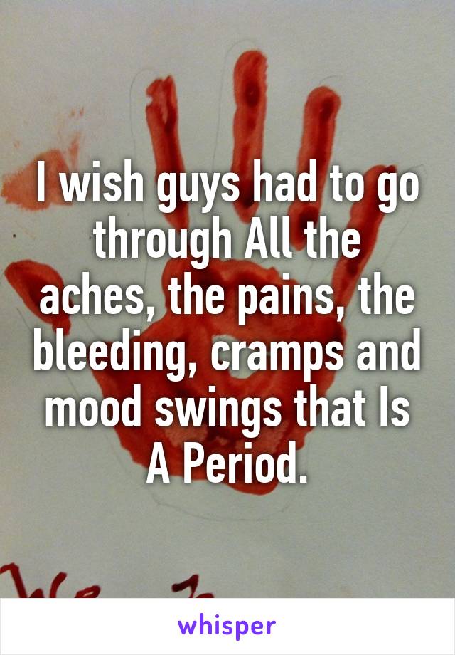 I wish guys had to go through All the aches, the pains, the bleeding, cramps and mood swings that Is A Period.