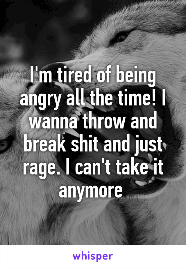 I'm tired of being angry all the time! I wanna throw and break shit and just rage. I can't take it anymore 