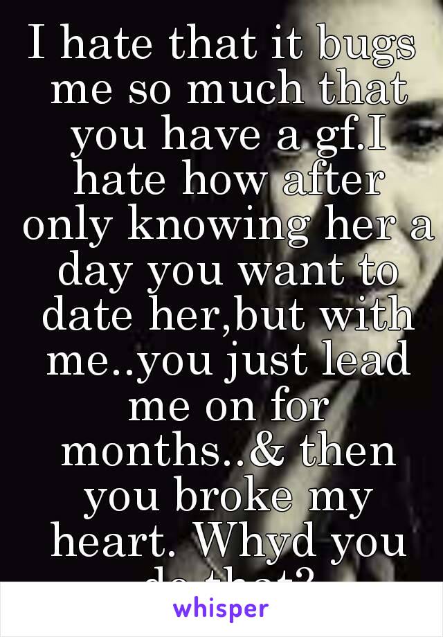 I hate that it bugs me so much that you have a gf.I hate how after only knowing her a day you want to date her,but with me..you just lead me on for months..& then you broke my heart. Whyd you do that?