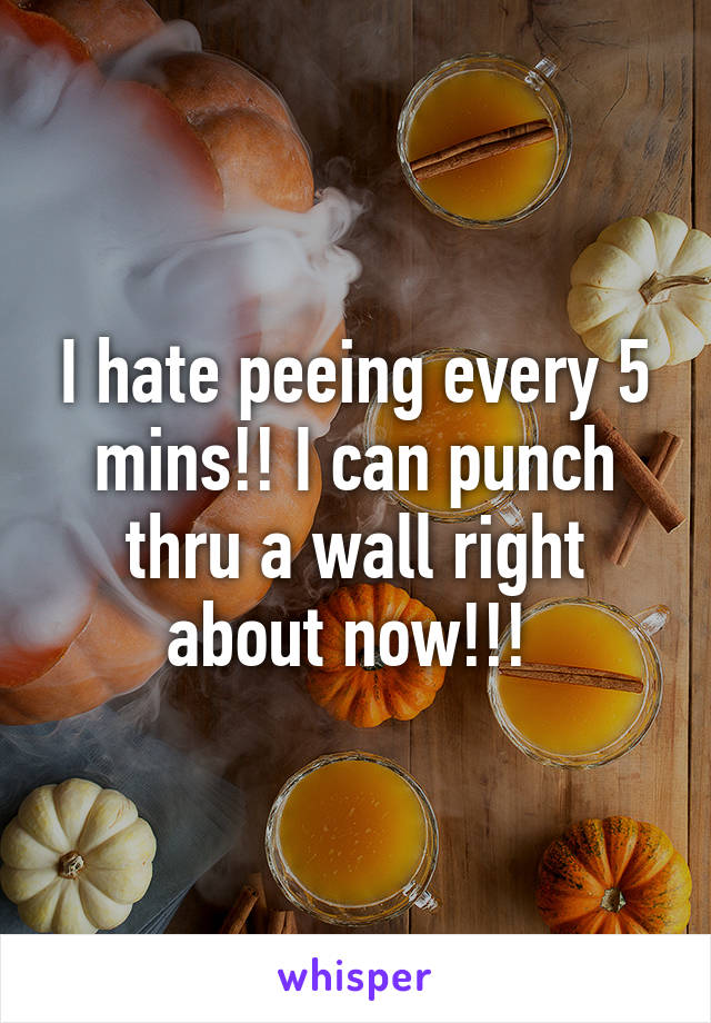 I hate peeing every 5 mins!! I can punch thru a wall right about now!!! 