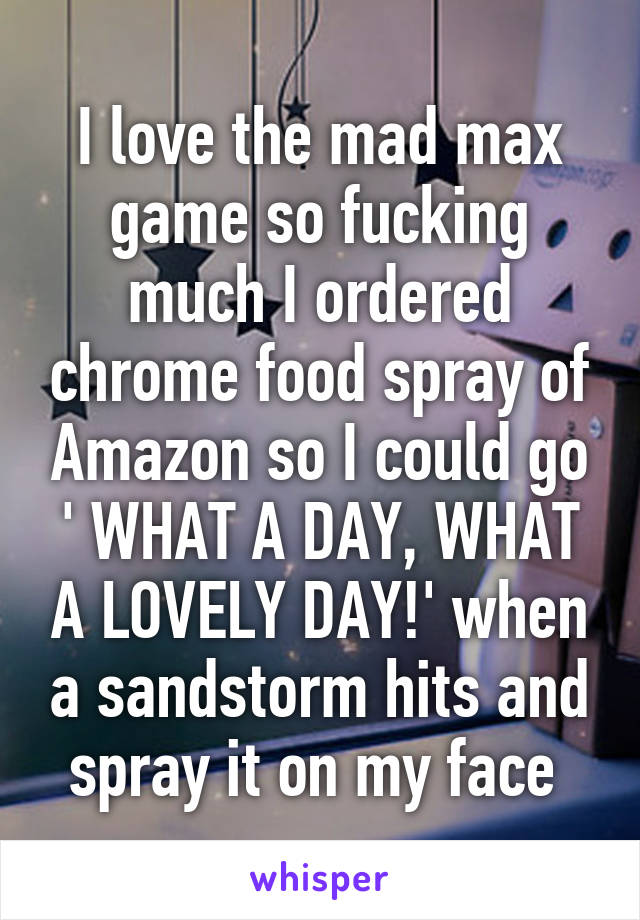 I love the mad max game so fucking much I ordered chrome food spray of Amazon so I could go ' WHAT A DAY, WHAT A LOVELY DAY!' when a sandstorm hits and spray it on my face 