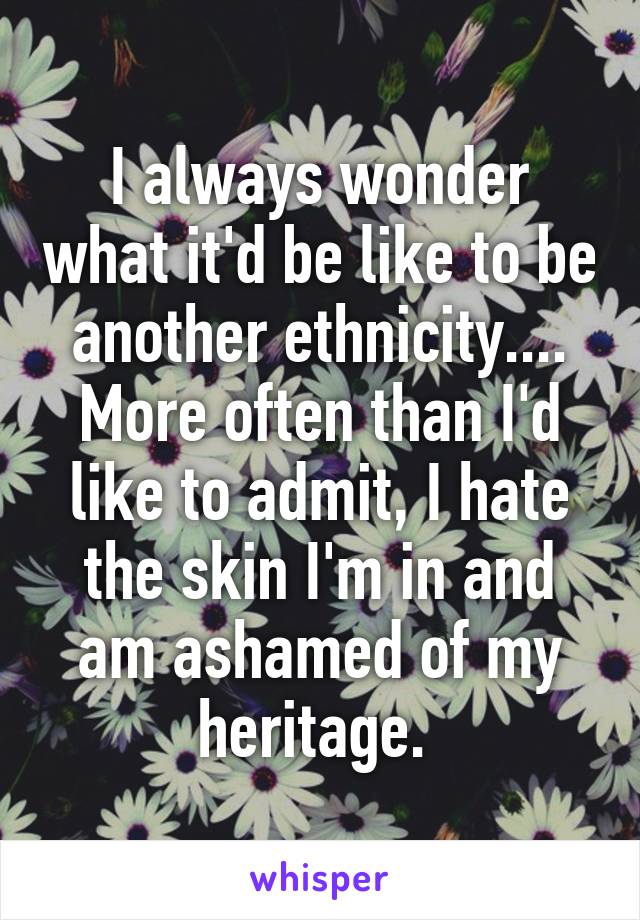 I always wonder what it'd be like to be another ethnicity.... More often than I'd like to admit, I hate the skin I'm in and am ashamed of my heritage. 