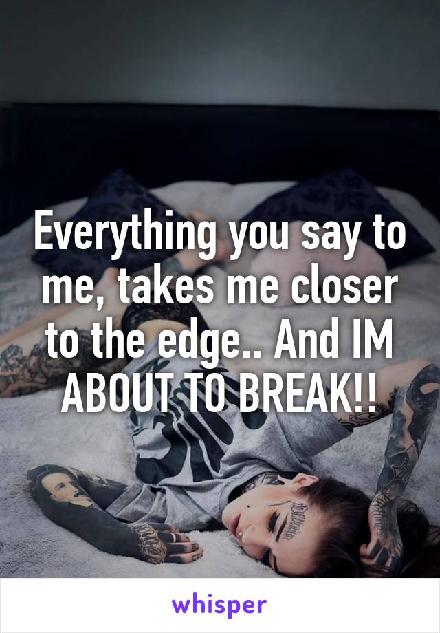 Everything you say to me, takes me closer to the edge.. And IM ABOUT TO BREAK!!